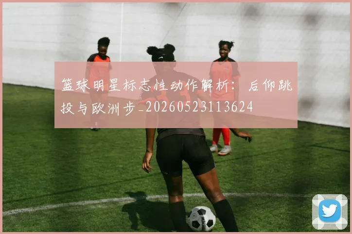 篮球明星标志性动作解析:后仰跳投与欧洲步_20260523113624