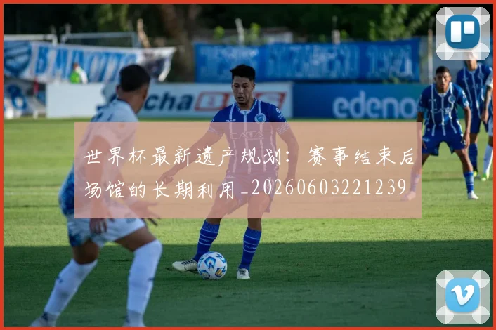 世界杯最新遗产规划：赛事结束后场馆的长期利用_20260603221239