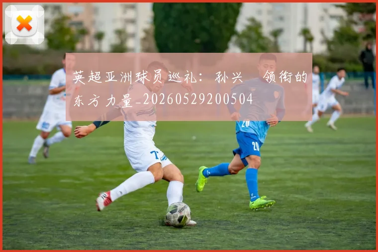英超亚洲球员巡礼:孙兴慜领衔的东方力量_20260529200504