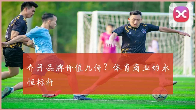 乔丹品牌价值几何?体育商业的永恒标杆