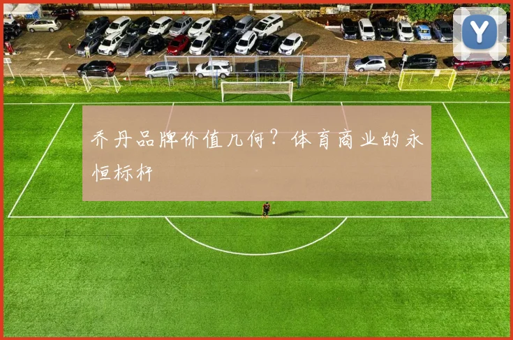 乔丹品牌价值几何？体育商业的永恒标杆