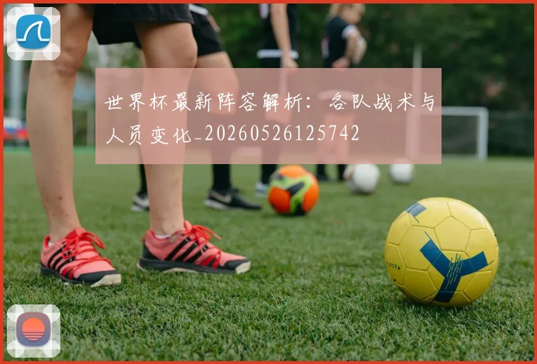世界杯最新阵容解析:各队战术与人员变化_20260526125742