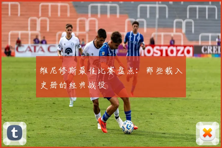 维尼修斯最佳比赛盘点：那些载入史册的经典战役