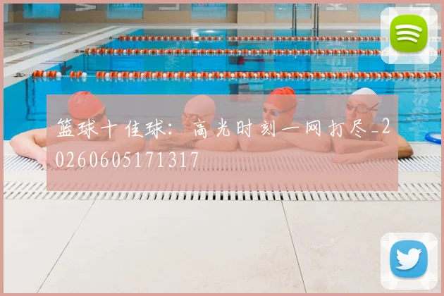 篮球十佳球:高光时刻一网打尽_20260605171317