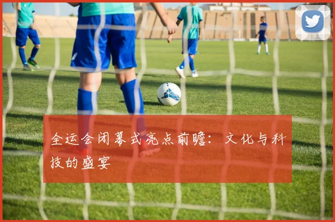 全运会闭幕式亮点前瞻:文化与科技的盛宴