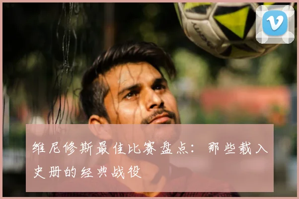 维尼修斯最佳比赛盘点:那些载入史册的经典战役