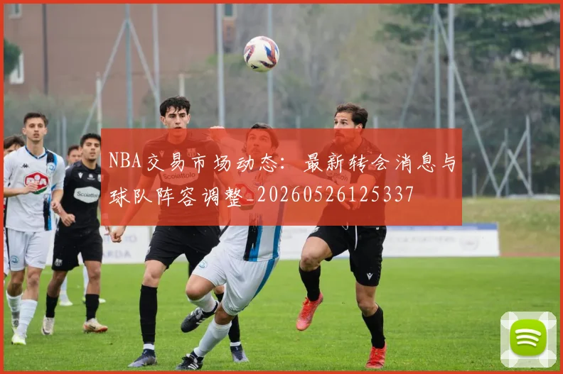 NBA交易市场动态：最新转会消息与球队阵容调整_20260526125337