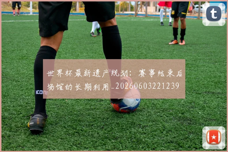 世界杯最新遗产规划：赛事结束后场馆的长期利用_20260603221239